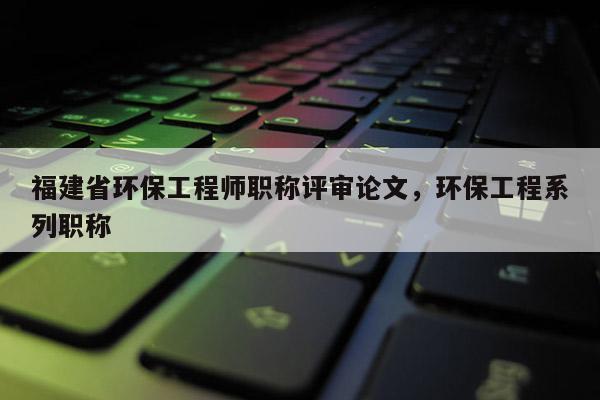 福建省環(huán)保工程師職稱評審論文，環(huán)保工程系列職稱