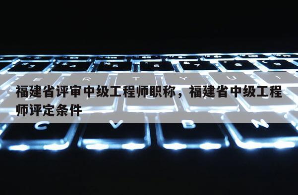 福建省評(píng)審中級(jí)工程師職稱，福建省中級(jí)工程師評(píng)定條件