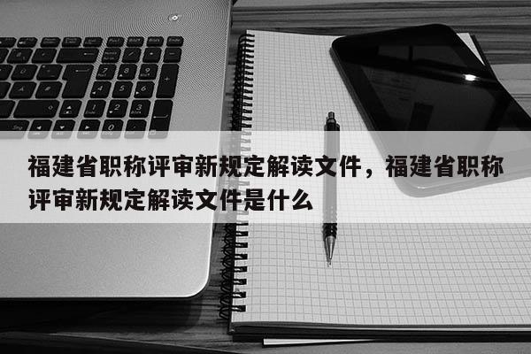 福建省職稱評審新規(guī)定解讀文件，福建省職稱評審新規(guī)定解讀文件是什么