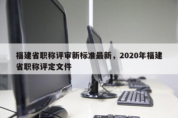 福建省職稱評審新標準最新，2020年福建省職稱評定文件