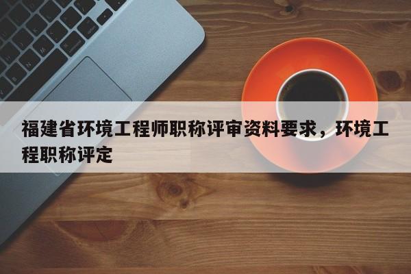福建省環(huán)境工程師職稱評(píng)審資料要求，環(huán)境工程職稱評(píng)定