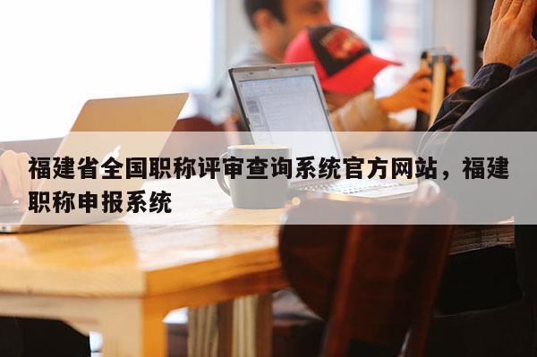 福建省全國職稱評審查詢系統(tǒng)官方網(wǎng)站，福建職稱申報系統(tǒng)