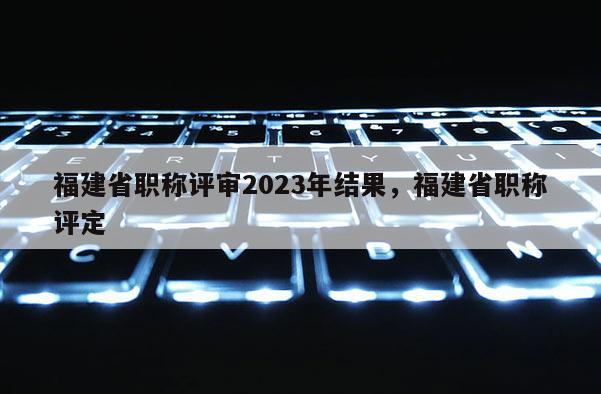 福建省職稱評(píng)審2023年結(jié)果，福建省職稱評(píng)定
