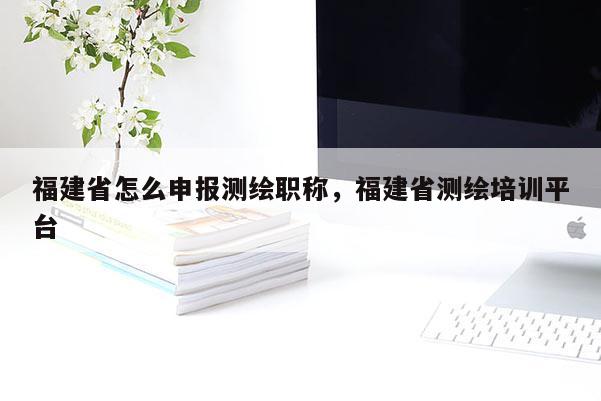 福建省怎么申報測繪職稱，福建省測繪培訓(xùn)平臺