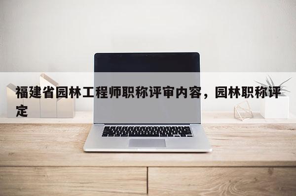 福建省園林工程師職稱評審內(nèi)容，園林職稱評定