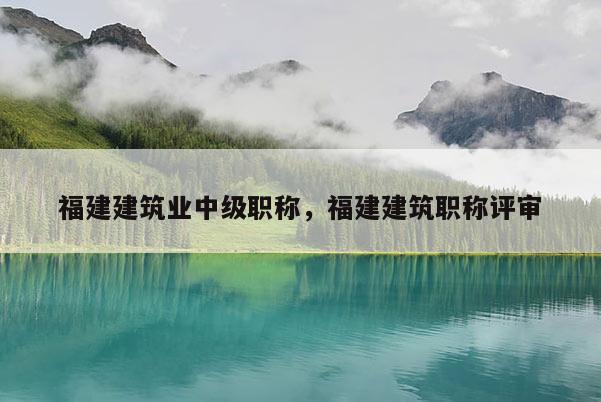 福建建筑業(yè)中級(jí)職稱，福建建筑職稱評(píng)審