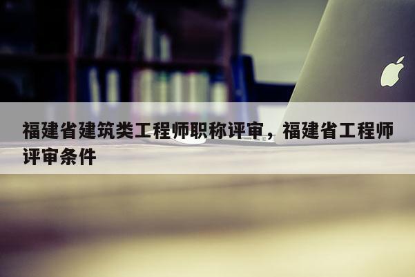 福建省建筑類工程師職稱評(píng)審，福建省工程師評(píng)審條件