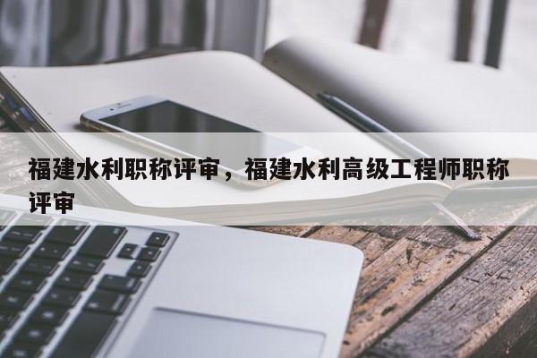 福建水利職稱評(píng)審，福建水利高級(jí)工程師職稱評(píng)審