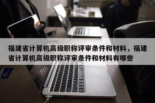 福建省計(jì)算機(jī)高級(jí)職稱評(píng)審條件和材料，福建省計(jì)算機(jī)高級(jí)職稱評(píng)審條件和材料有哪些