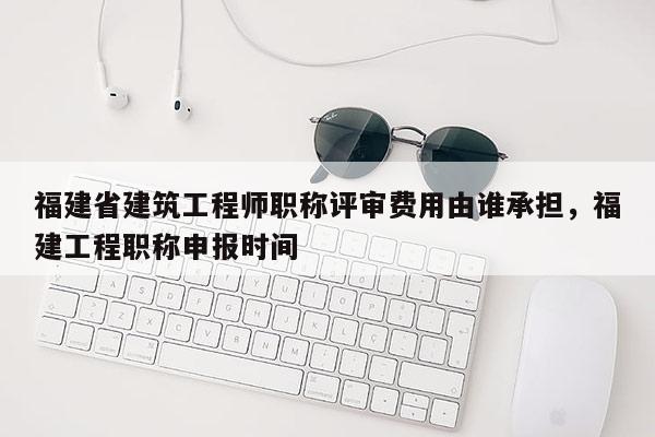 福建省建筑工程師職稱評(píng)審費(fèi)用由誰承擔(dān)，福建工程職稱申報(bào)時(shí)間