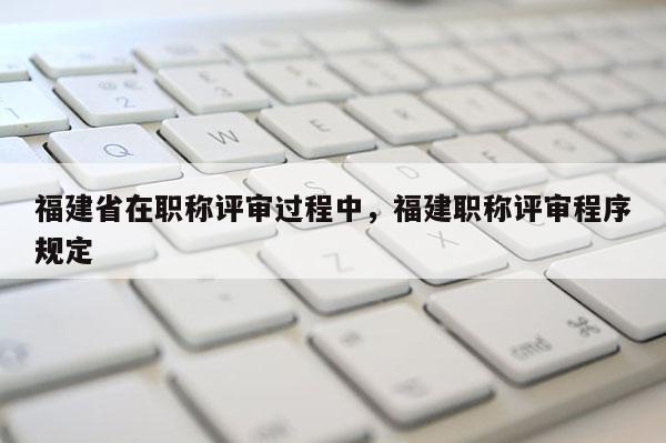 福建省在職稱評(píng)審過程中，福建職稱評(píng)審程序規(guī)定