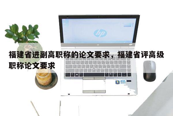 福建省進(jìn)副高職稱的論文要求，福建省評(píng)高級(jí)職稱論文要求