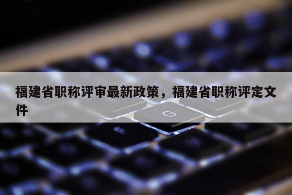 福建省職稱(chēng)評(píng)審最新政策,福建省職稱(chēng)評(píng)定文件