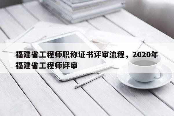 福建省工程師職稱證書評審流程，2020年福建省工程師評審