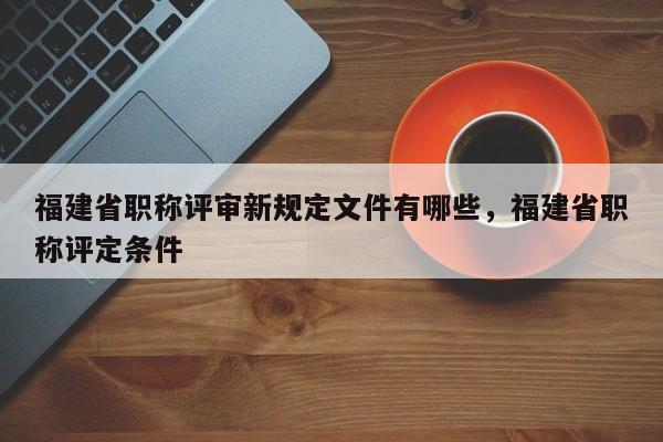 福建省職稱評(píng)審新規(guī)定文件有哪些，福建省職稱評(píng)定條件