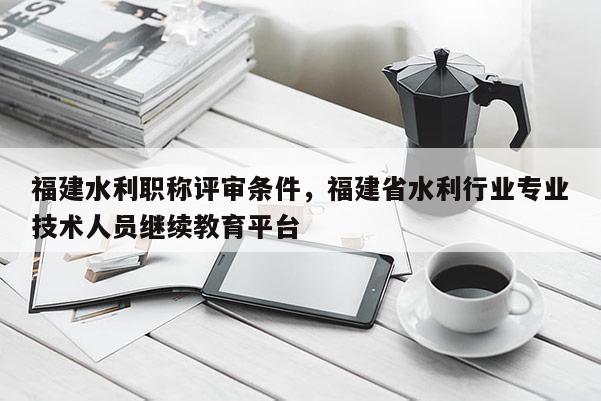 福建水利職稱評(píng)審條件，福建省水利行業(yè)專業(yè)技術(shù)人員繼續(xù)教育平臺(tái)