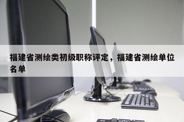 福建省測(cè)繪類初級(jí)職稱評(píng)定，福建省測(cè)繪單位名單