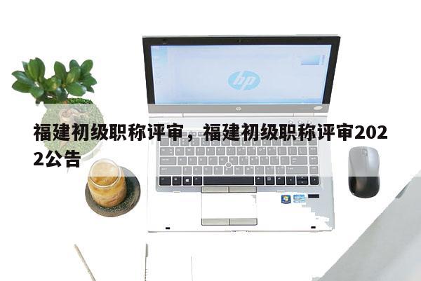 福建初級(jí)職稱評(píng)審，福建初級(jí)職稱評(píng)審2022公告