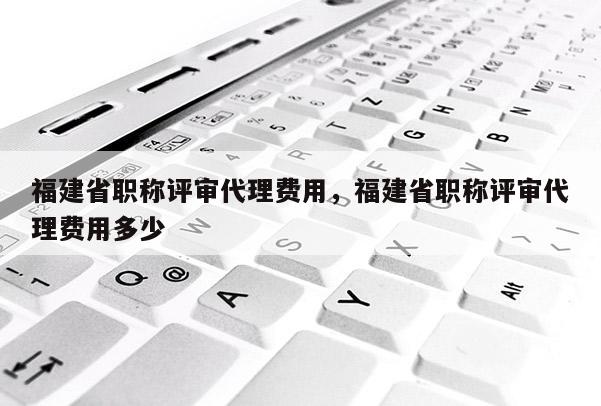 福建省職稱評審代理費(fèi)用，福建省職稱評審代理費(fèi)用多少