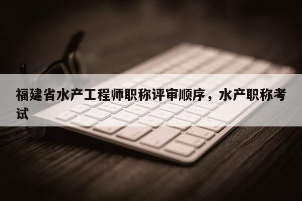福建省水產(chǎn)工程師職稱(chēng)評(píng)審順序，水產(chǎn)職稱(chēng)考試
