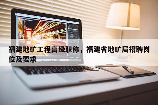 福建地礦工程高級(jí)職稱(chēng)，福建省地礦局招聘崗位及要求