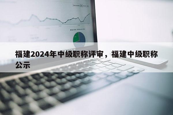 福建2024年中級(jí)職稱(chēng)評(píng)審，福建中級(jí)職稱(chēng)公示