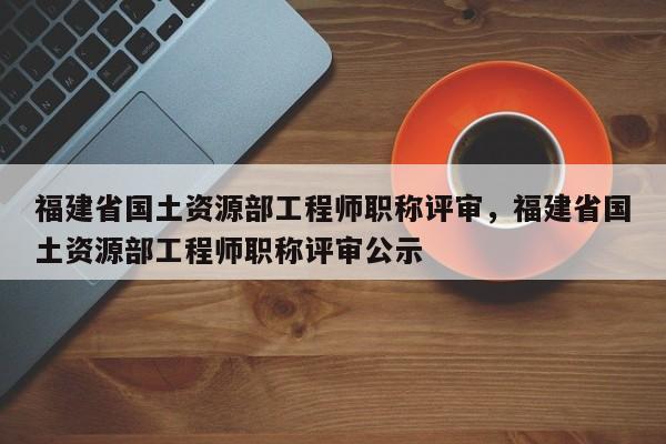 福建省國土資源部工程師職稱評審，福建省國土資源部工程師職稱評審公示