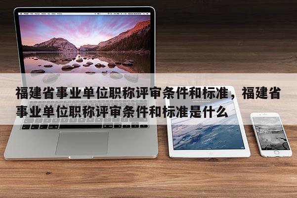 福建省事業(yè)單位職稱評(píng)審條件和標(biāo)準(zhǔn)，福建省事業(yè)單位職稱評(píng)審條件和標(biāo)準(zhǔn)是什么