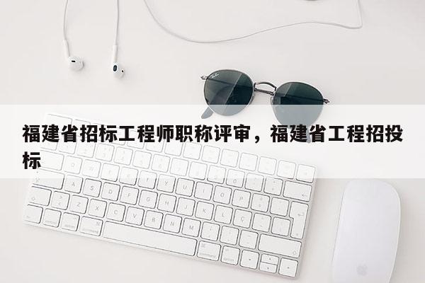 福建省招標(biāo)工程師職稱評(píng)審，福建省工程招投標(biāo)