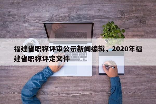 福建省職稱(chēng)評(píng)審公示新聞編輯，2020年福建省職稱(chēng)評(píng)定文件
