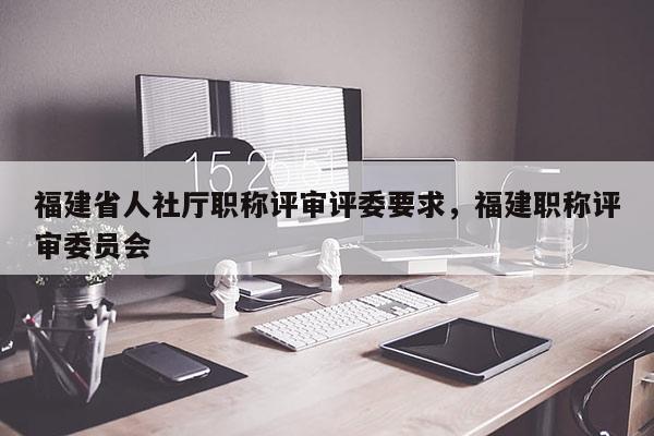 福建省人社廳職稱評審評委要求，福建職稱評審委員會