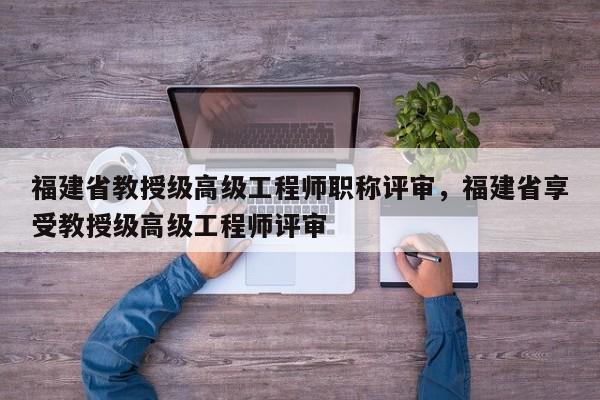福建省教授級高級工程師職稱評審，福建省享受教授級高級工程師評審
