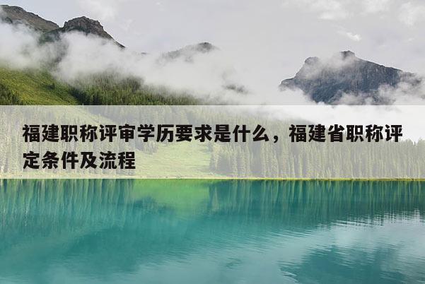 福建職稱評審學(xué)歷要求是什么，福建省職稱評定條件及流程