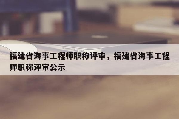 福建省海事工程師職稱評審，福建省海事工程師職稱評審公示