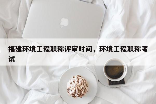 福建環(huán)境工程職稱評審時間，環(huán)境工程職稱考試