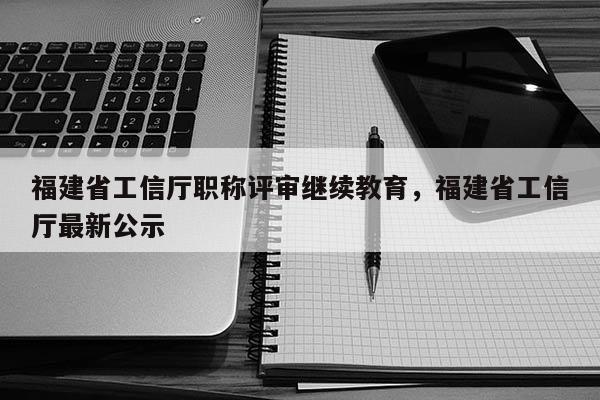 福建省工信廳職稱評(píng)審繼續(xù)教育，福建省工信廳最新公示