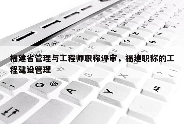 福建省管理與工程師職稱評審，福建職稱的工程建設(shè)管理