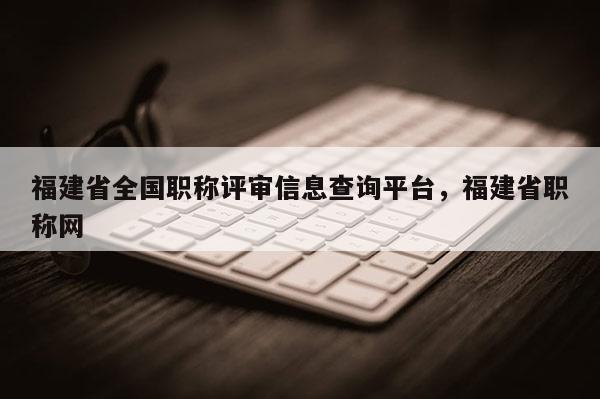福建省全國職稱評審信息查詢平臺，福建省職稱網(wǎng)