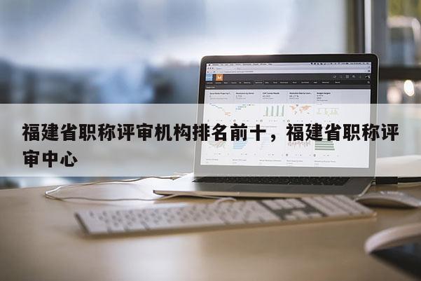 福建省職稱評(píng)審機(jī)構(gòu)排名前十，福建省職稱評(píng)審中心