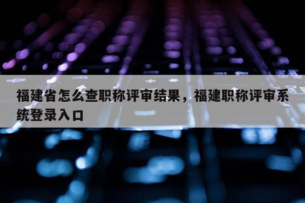 福建省怎么查職稱評審結(jié)果，福建職稱評審系統(tǒng)登錄入口