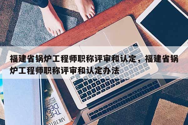 福建省鍋爐工程師職稱評審和認定，福建省鍋爐工程師職稱評審和認定辦法