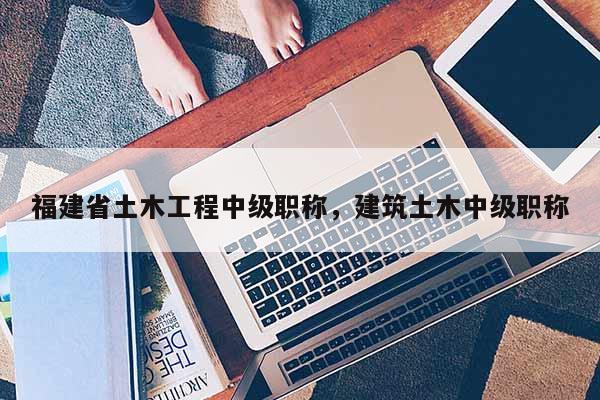福建省土木工程中級職稱，建筑土木中級職稱