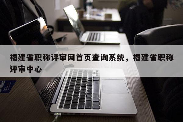 福建省職稱評(píng)審網(wǎng)首頁(yè)查詢系統(tǒng)，福建省職稱評(píng)審中心