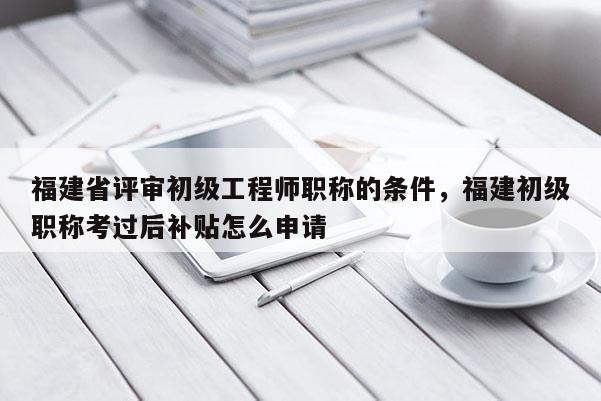 福建省評(píng)審初級(jí)工程師職稱的條件，福建初級(jí)職稱考過(guò)后補(bǔ)貼怎么申請(qǐng)
