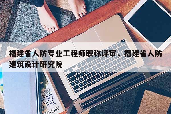 福建省人防專業(yè)工程師職稱評審，福建省人防建筑設(shè)計(jì)研究院