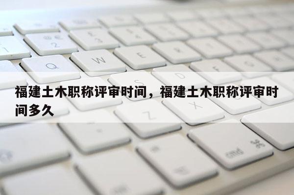 福建土木職稱(chēng)評(píng)審時(shí)間，福建土木職稱(chēng)評(píng)審時(shí)間多久