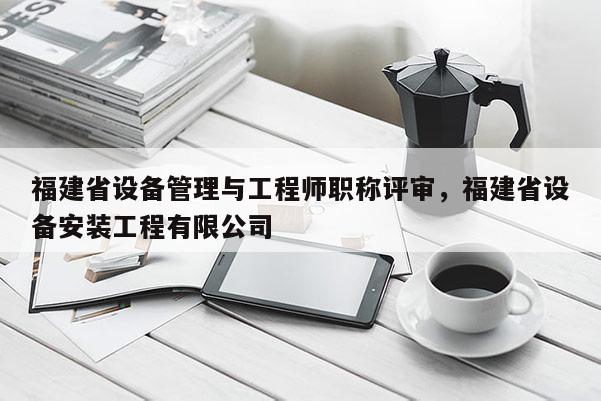 福建省設(shè)備管理與工程師職稱(chēng)評(píng)審，福建省設(shè)備安裝工程有限公司