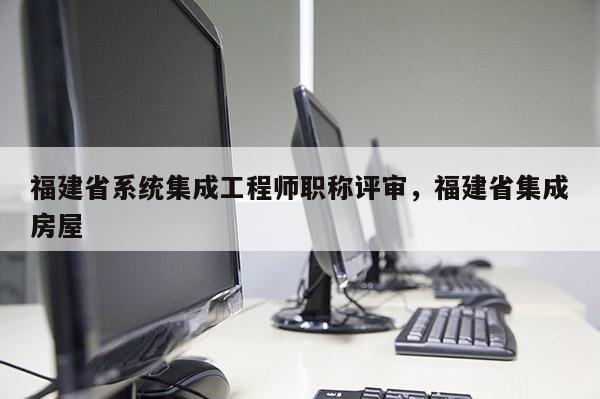 福建省系統(tǒng)集成工程師職稱評審，福建省集成房屋