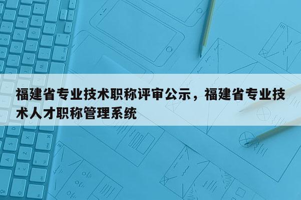 福建省專業(yè)技術(shù)職稱評審公示，福建省專業(yè)技術(shù)人才職稱管理系統(tǒng)