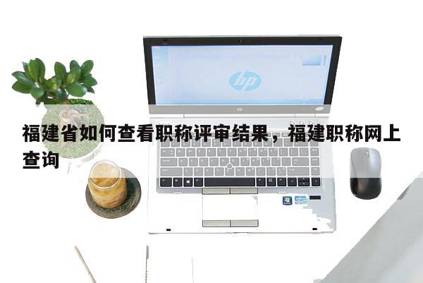 福建省如何查看職稱評審結(jié)果，福建職稱網(wǎng)上查詢